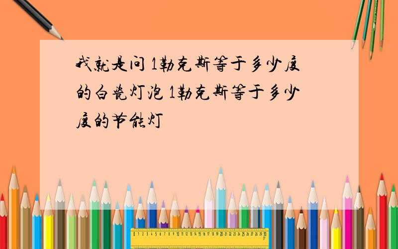 我就是问 1勒克斯等于多少度的白瓷灯泡 1勒克斯等于多少度的节能灯