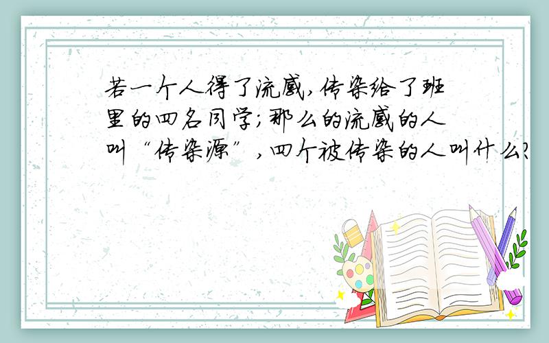 若一个人得了流感,传染给了班里的四名同学;那么的流感的人叫“传染源”,四个被传染的人叫什么?