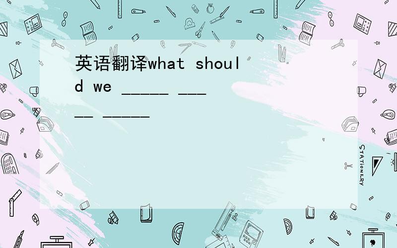 英语翻译what should we _____ _____ _____