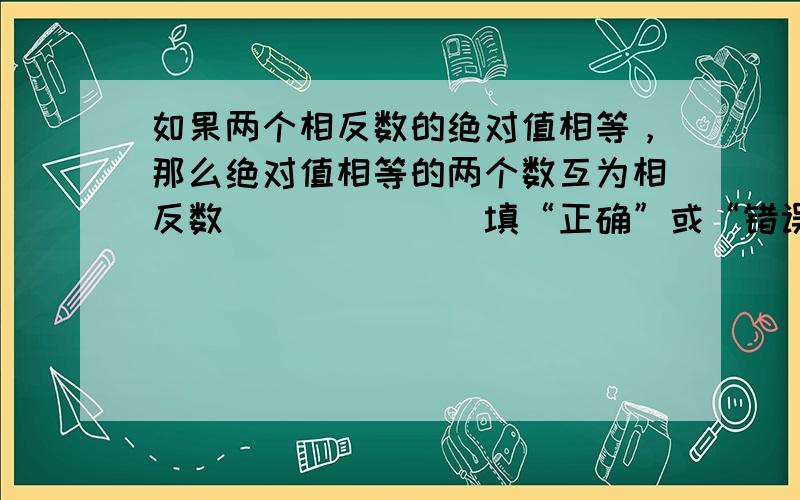 如果两个相反数的绝对值相等，那么绝对值相等的两个数互为相反数______（填“正确”或“错误”）．