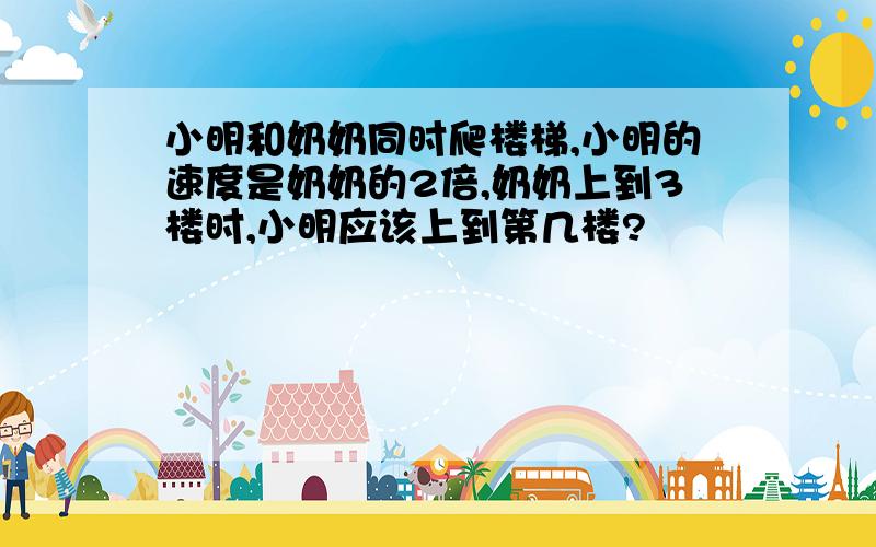 小明和奶奶同时爬楼梯,小明的速度是奶奶的2倍,奶奶上到3楼时,小明应该上到第几楼?