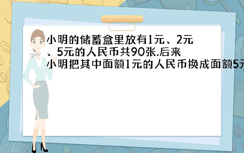 小明的储蓄盒里放有1元、2元、5元的人民币共90张.后来小明把其中面额1元的人民币换成面额5元的人民币,结果盒里的人民币