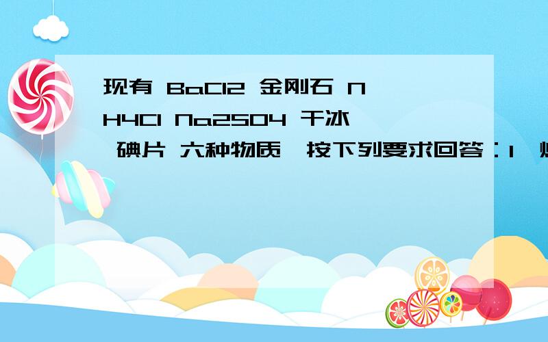 现有 BaCl2 金刚石 NH4Cl Na2SO4 干冰 碘片 六种物质,按下列要求回答：1、熔化时不需要破坏化学键的是