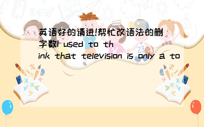 英语好的请进!帮忙改语法的删字数I used to think that television is only a to