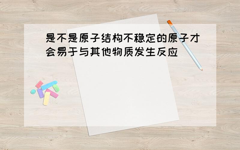 是不是原子结构不稳定的原子才会易于与其他物质发生反应