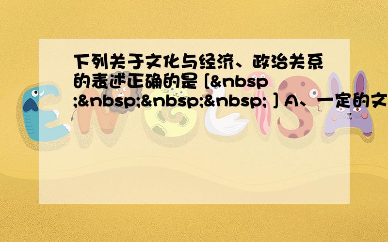 下列关于文化与经济、政治关系的表述正确的是 [     ] A、一定的文化由一定