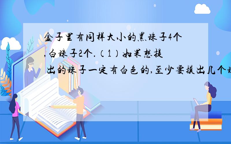 盒子里有同样大小的黑珠子4个,白珠子2个.（1）如果想提 出的珠子一定有白色的,至少要摸出几个珠子?（2）如果想摸出的珠