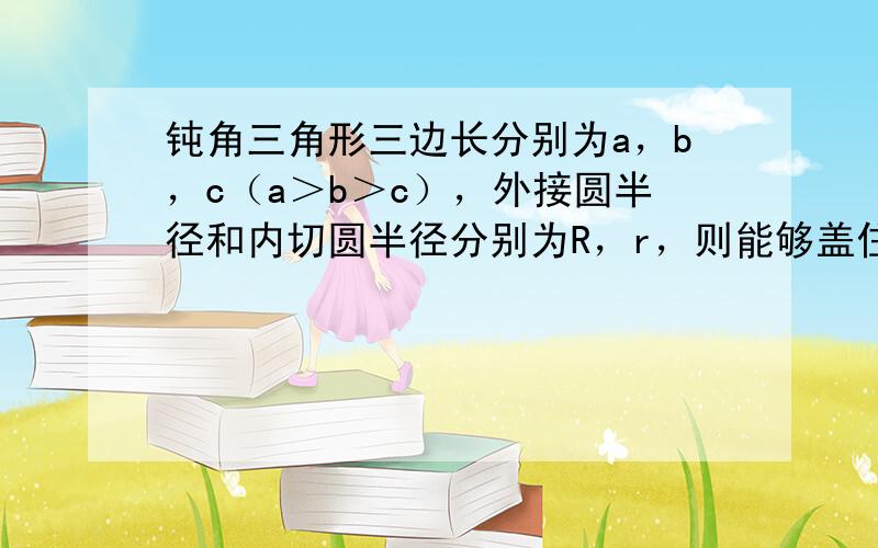 钝角三角形三边长分别为a，b，c（a＞b＞c），外接圆半径和内切圆半径分别为R，r，则能够盖住这个三角形的圆形纸片的最小