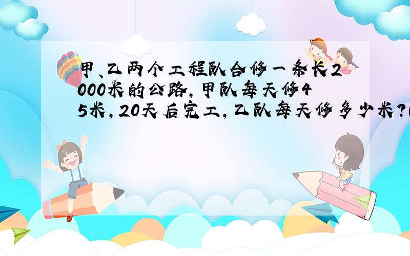 甲、乙两个工程队合修一条长2000米的公路,甲队每天修45米,20天后完工,乙队每天修多少米?（列方程解答）