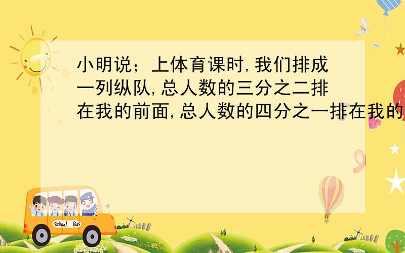 小明说；上体育课时,我们排成一列纵队,总人数的三分之二排在我的前面,总人数的四分之一排在我的后面.