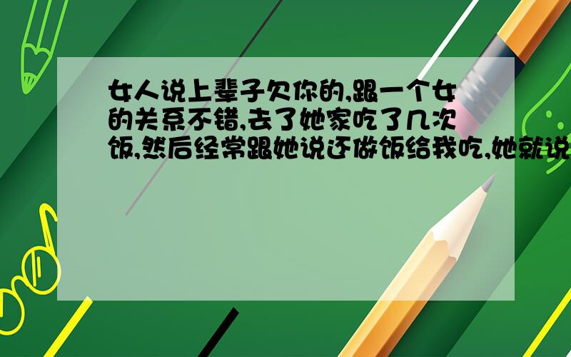 女人说上辈子欠你的,跟一个女的关系不错,去了她家吃了几次饭,然后经常跟她说还做饭给我吃,她就说,我上辈子欠你的,