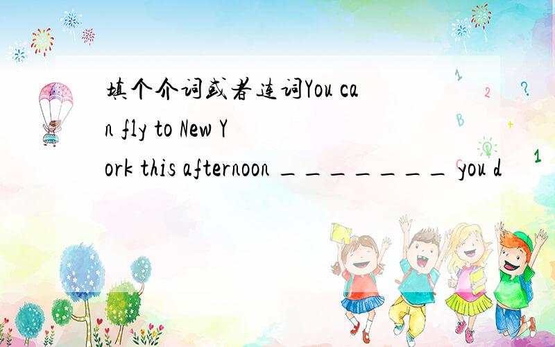 填个介词或者连词You can fly to New York this afternoon _______ you d