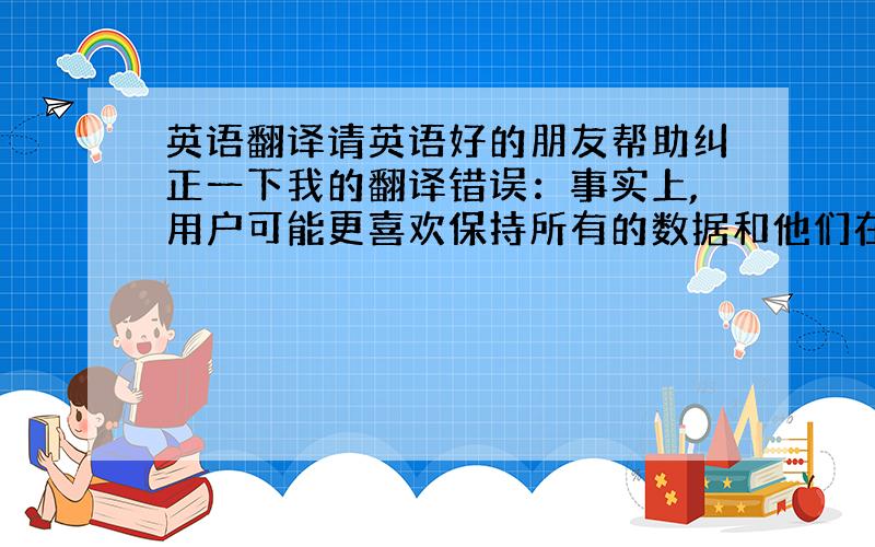 英语翻译请英语好的朋友帮助纠正一下我的翻译错误：事实上,用户可能更喜欢保持所有的数据和他们在一起,在任何时候都可以访问.