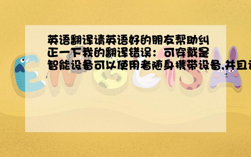 英语翻译请英语好的朋友帮助纠正一下我的翻译错误：可穿戴是智能设备可以使用者随身携带设备,并且设备不仅不受制于使用的地点,