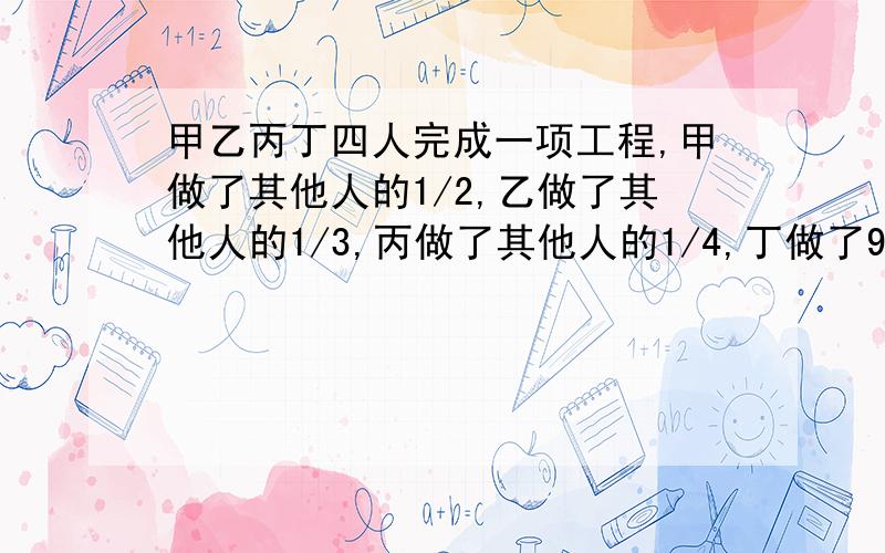 甲乙丙丁四人完成一项工程,甲做了其他人的1/2,乙做了其他人的1/3,丙做了其他人的1/4,丁做了91米