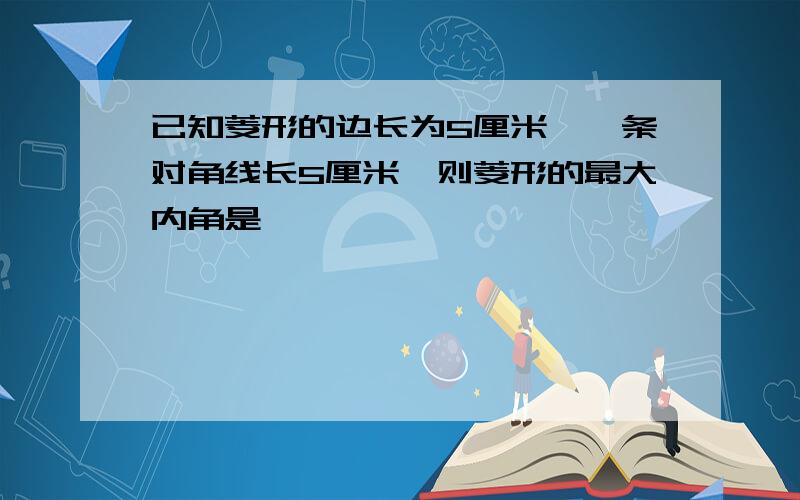 已知菱形的边长为5厘米,一条对角线长5厘米,则菱形的最大内角是