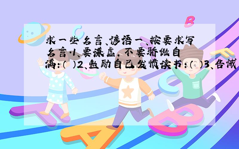 求一些名言、谚语一、按要求写名言.1、要谦虚,不要骄傲自满：（ ）2、勉励自己发愤读书：（ ）3、告诫人们不要兄弟相残：