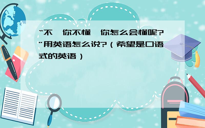 “不,你不懂,你怎么会懂呢?”用英语怎么说?（希望是口语式的英语）