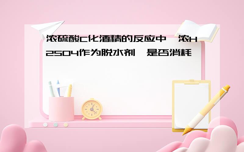 浓硫酸C化酒精的反应中,浓H2SO4作为脱水剂,是否消耗