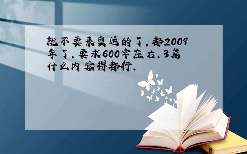 就不要来奥运的了,都2009年了,要求600字左右,3篇什么内容得都行,