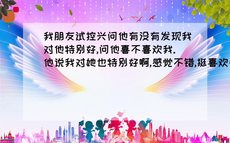 我朋友试控兴问他有没有发现我对他特别好,问他喜不喜欢我.他说我对她也特别好啊,感觉不错,挺喜欢的.