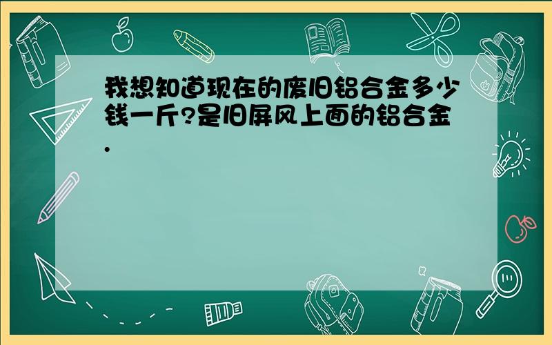 我想知道现在的废旧铝合金多少钱一斤?是旧屏风上面的铝合金.