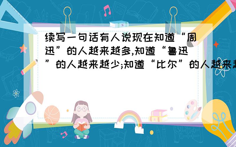 续写一句话有人说现在知道“周迅”的人越来越多,知道“鲁迅”的人越来越少;知道“比尔”的人越来越多,知道“保尔”人越来越少