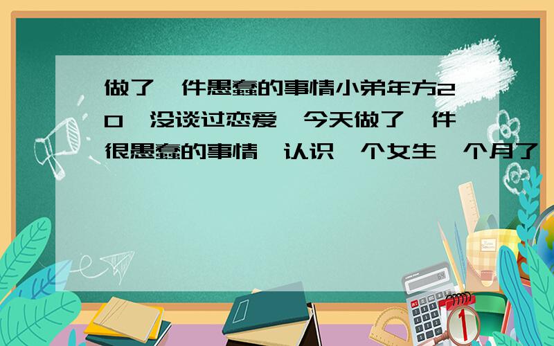 做了一件愚蠢的事情小弟年方20,没谈过恋爱,今天做了一件很愚蠢的事情,认识一个女生一个月了,双方谈的满好的,跟女生说想和