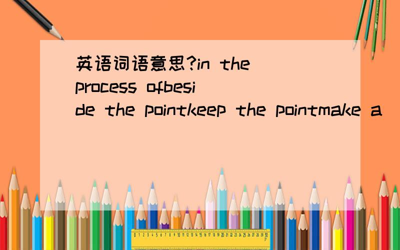 英语词语意思?in the process ofbeside the pointkeep the pointmake a