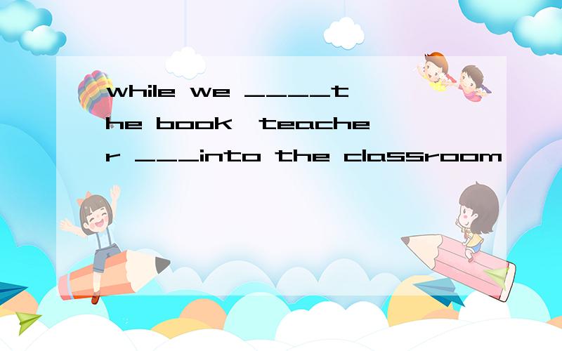 while we ____the book,teacher ___into the classroom