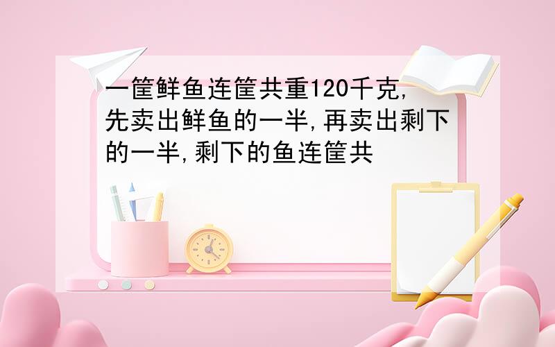 一筐鲜鱼连筐共重120千克,先卖出鲜鱼的一半,再卖出剩下的一半,剩下的鱼连筐共