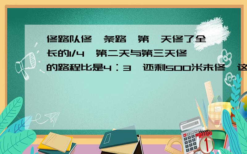 修路队修一条路,第一天修了全长的1/4,第二天与第三天修的路程比是4：3,还剩500米未修,这条路长多少米