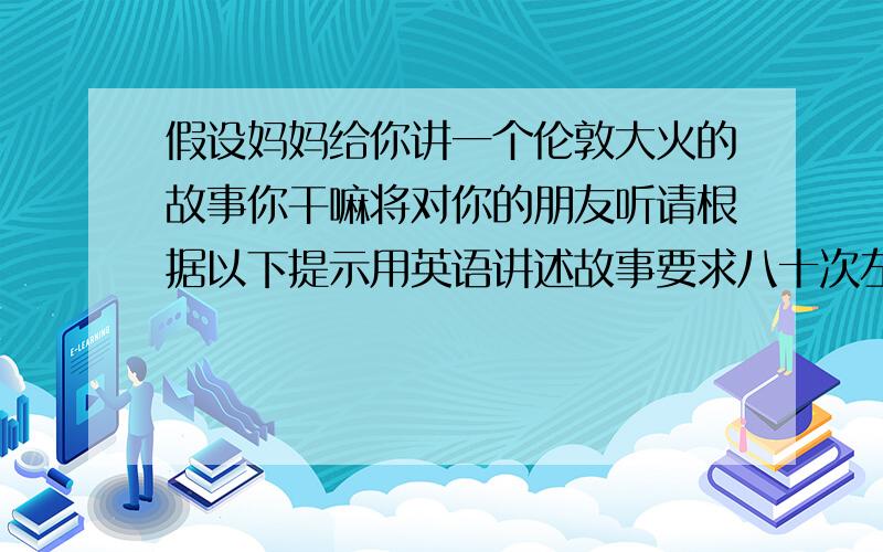 假设妈妈给你讲一个伦敦大火的故事你干嘛将对你的朋友听请根据以下提示用英语讲述故事要求八十次左右可