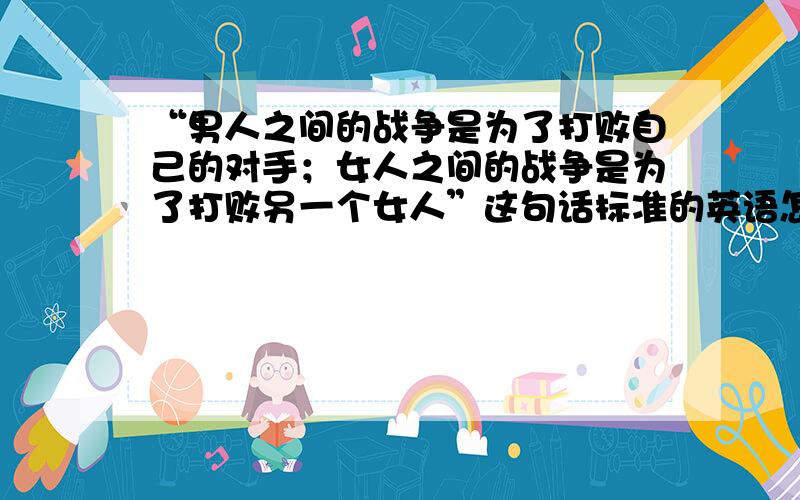 “男人之间的战争是为了打败自己的对手；女人之间的战争是为了打败另一个女人”这句话标准的英语怎么翻译