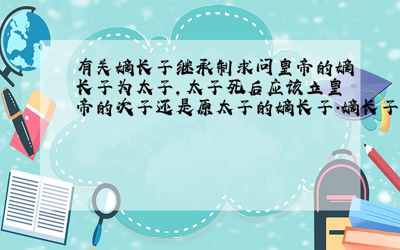 有关嫡长子继承制求问皇帝的嫡长子为太子,太子死后应该立皇帝的次子还是原太子的嫡长子.嫡长子继承制由谁创立