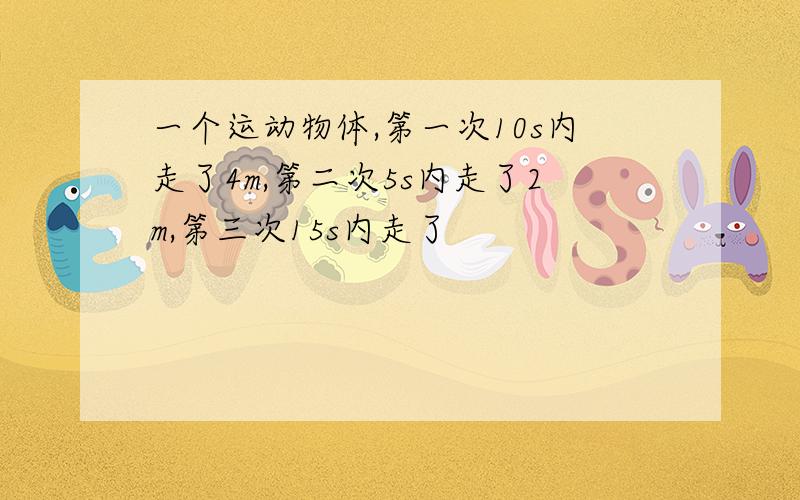 一个运动物体,第一次10s内走了4m,第二次5s内走了2m,第三次15s内走了