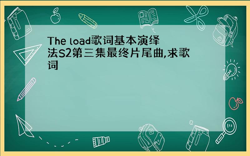 The load歌词基本演绎法S2第三集最终片尾曲,求歌词