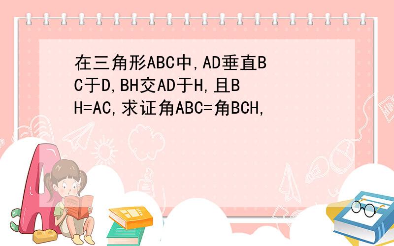 在三角形ABC中,AD垂直BC于D,BH交AD于H,且BH=AC,求证角ABC=角BCH,