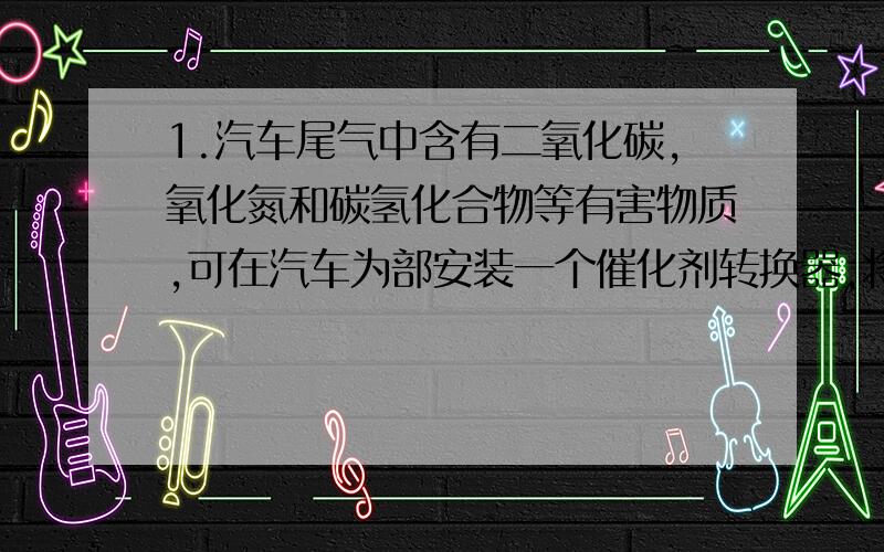 1.汽车尾气中含有二氧化碳,氧化氮和碳氢化合物等有害物质,可在汽车为部安装一个催化剂转换器,将其装换为N2,CO2,H