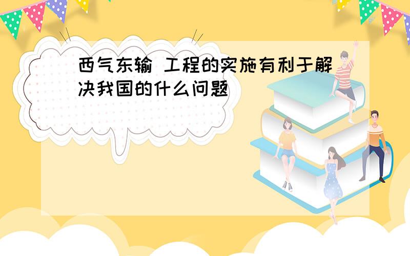 西气东输 工程的实施有利于解决我国的什么问题