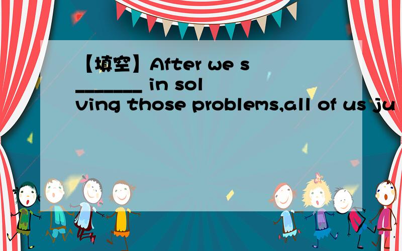 【填空】After we s_______ in solving those problems,all of us ju