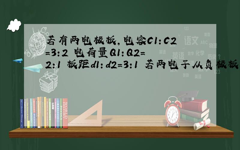 若有两电极板,电容C1：C2=3:2 电荷量Q1：Q2=2:1 板距d1：d2=3:1 若两电子从负极板移向正极,求动能