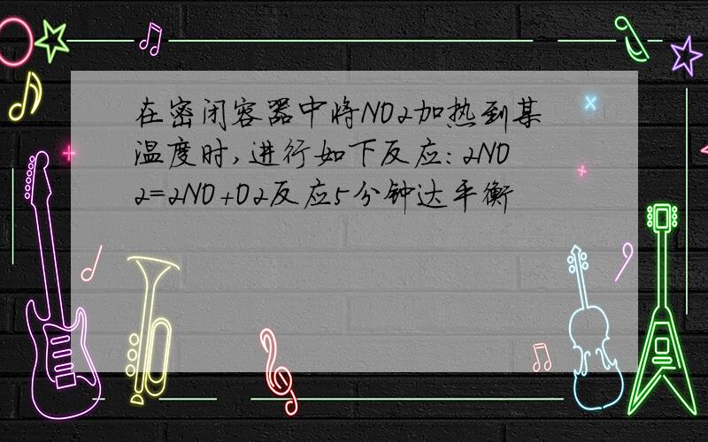 在密闭容器中将NO2加热到某温度时,进行如下反应：2NO2=2NO+O2反应5分钟达平衡