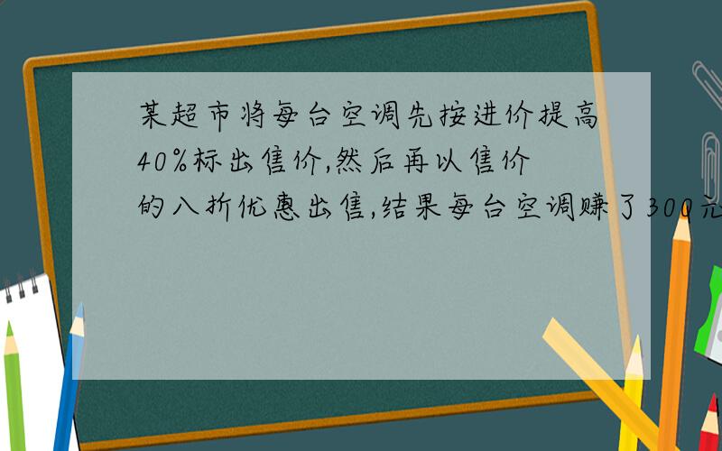 某超市将每台空调先按进价提高40%标出售价,然后再以售价的八折优惠出售,结果每台空调赚了300元,求该超市出售空调的利润