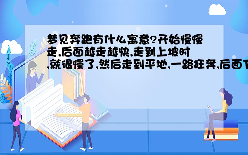 梦见奔跑有什么寓意?开始慢慢走,后面越走越快,走到上坡时,就很慢了,然后走到平地,一路狂奔,后面下雨了,就停止了,