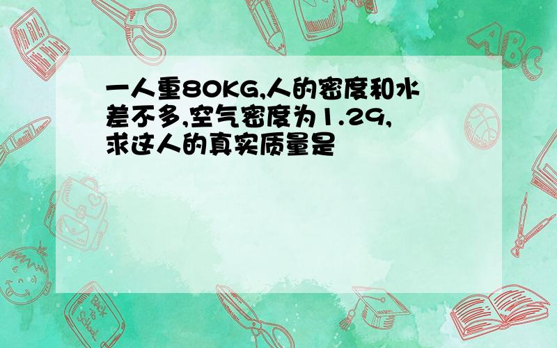 一人重80KG,人的密度和水差不多,空气密度为1.29,求这人的真实质量是