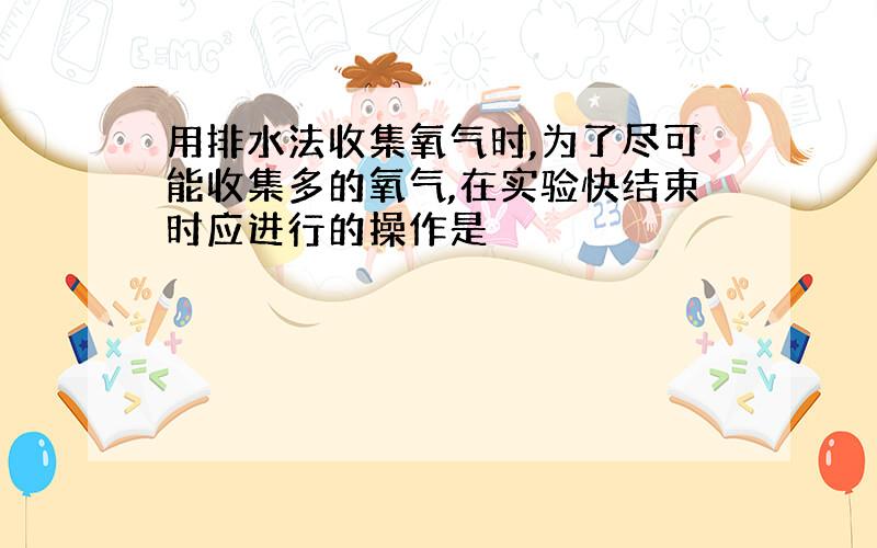 用排水法收集氧气时,为了尽可能收集多的氧气,在实验快结束时应进行的操作是