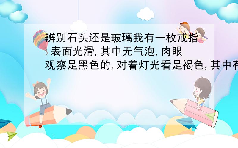 辨别石头还是玻璃我有一枚戒指,表面光滑,其中无气泡,肉眼观察是黑色的,对着灯光看是褐色,其中有规律的深褐色条纹,质量轻,