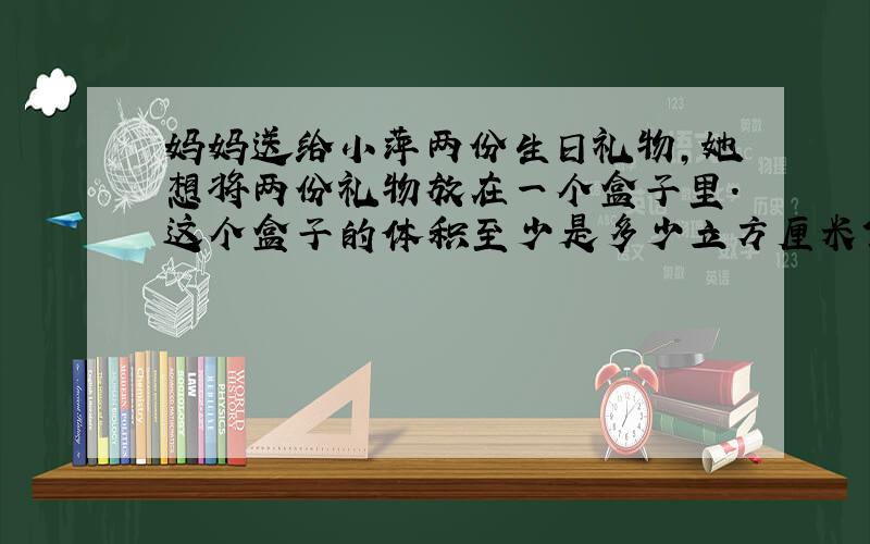 妈妈送给小萍两份生日礼物,她想将两份礼物放在一个盒子里.这个盒子的体积至少是多少立方厘米?