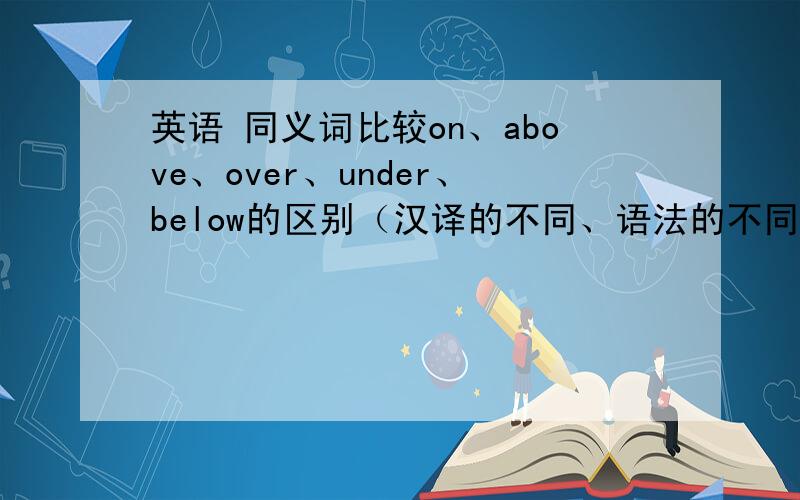 英语 同义词比较on、above、over、under、below的区别（汉译的不同、语法的不同）,并说明哪个和哪个是对